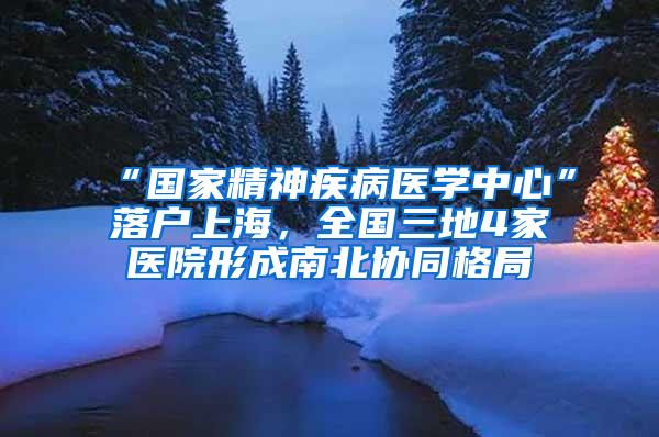 “国家精神疾病医学中心”落户上海，全国三地4家医院形成南北协同格局