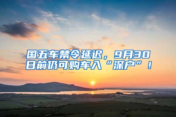 国五车禁令延迟，9月30日前仍可购车入“深户”！