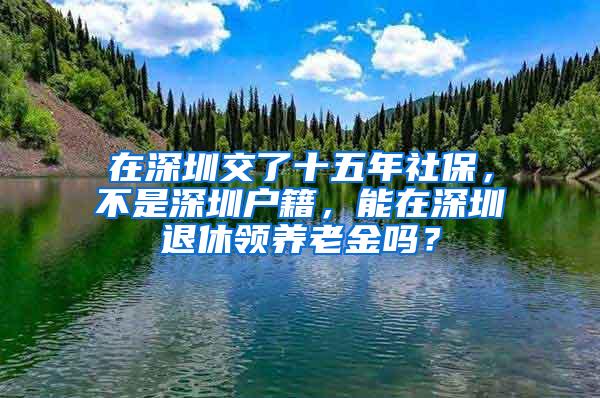 在深圳交了十五年社保，不是深圳户籍，能在深圳退休领养老金吗？