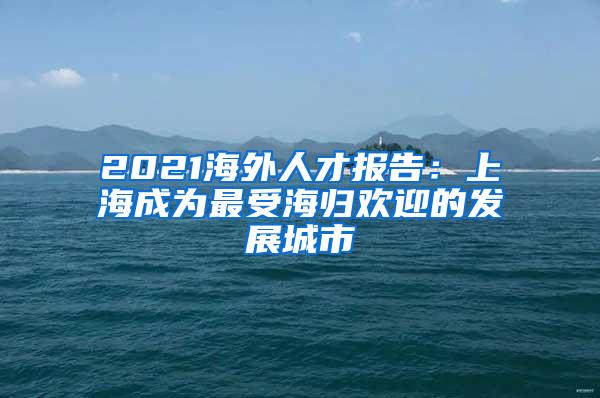 2021海外人才报告：上海成为最受海归欢迎的发展城市