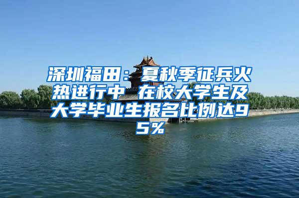 深圳福田：夏秋季征兵火热进行中 在校大学生及大学毕业生报名比例达95%