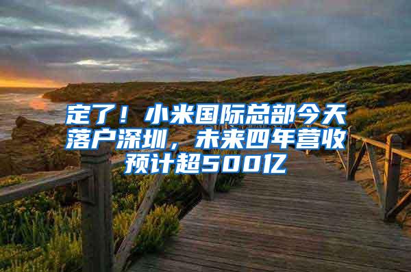 定了！小米国际总部今天落户深圳，未来四年营收预计超500亿