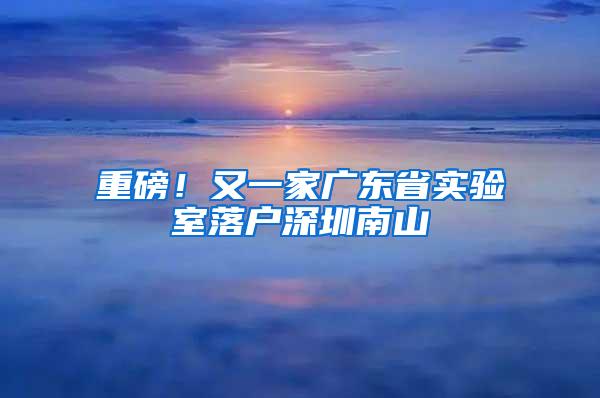 重磅！又一家广东省实验室落户深圳南山