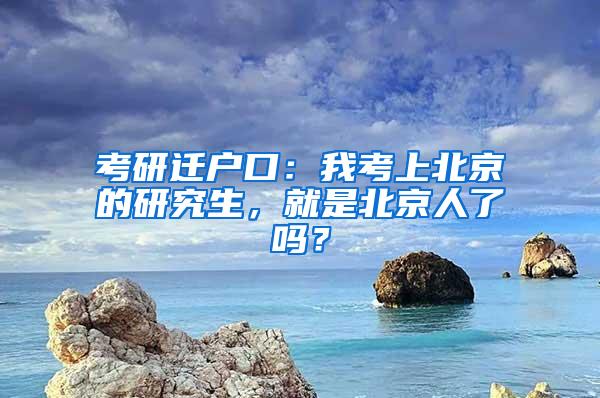 考研迁户口：我考上北京的研究生，就是北京人了吗？