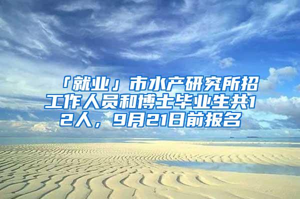 「就业」市水产研究所招工作人员和博士毕业生共12人，9月21日前报名