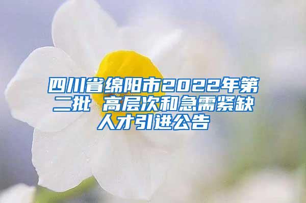 四川省绵阳市2022年第二批 高层次和急需紧缺人才引进公告