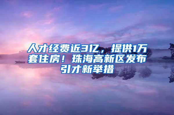 人才经费近3亿，提供1万套住房！珠海高新区发布引才新举措