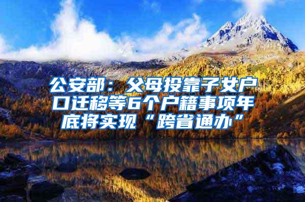 公安部：父母投靠子女户口迁移等6个户籍事项年底将实现“跨省通办”