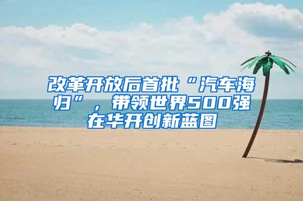 改革开放后首批“汽车海归”，带领世界500强在华开创新蓝图