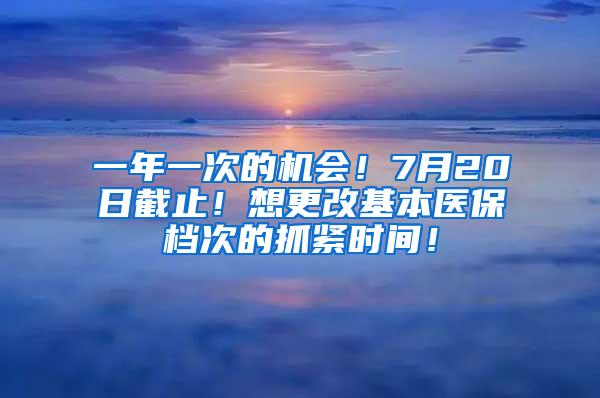 一年一次的机会！7月20日截止！想更改基本医保档次的抓紧时间！