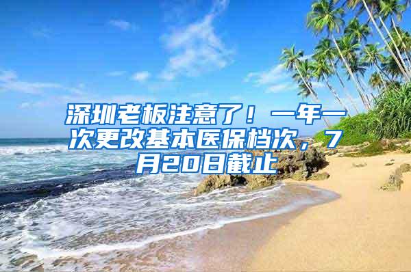 深圳老板注意了！一年一次更改基本医保档次，7月20日截止