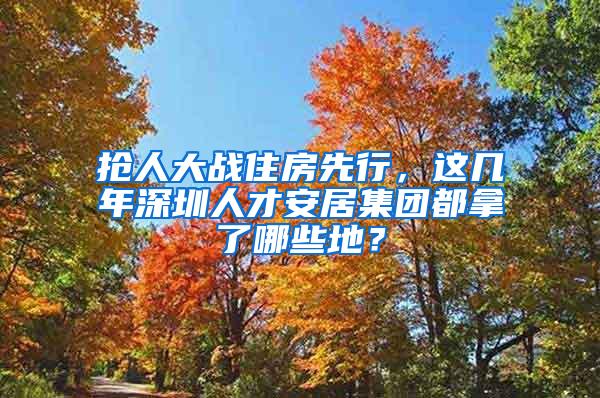 抢人大战住房先行，这几年深圳人才安居集团都拿了哪些地？