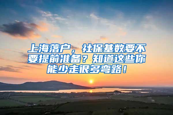 上海落户，社保基数要不要提前准备？知道这些你能少走很多弯路！