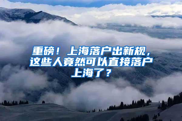 重磅！上海落户出新规，这些人竟然可以直接落户上海了？