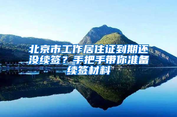 北京市工作居住证到期还没续签？手把手带你准备续签材料