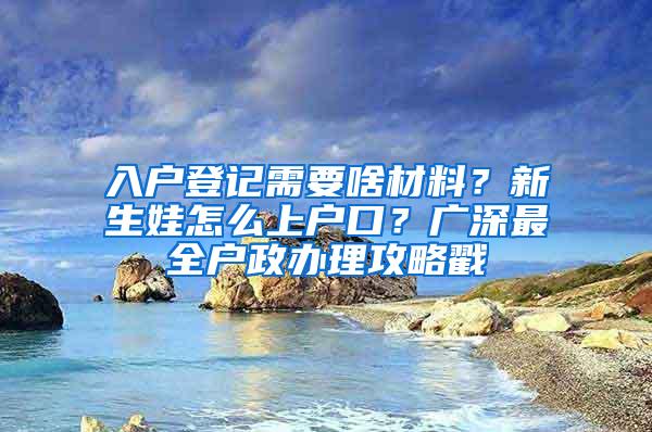 入户登记需要啥材料？新生娃怎么上户口？广深最全户政办理攻略戳