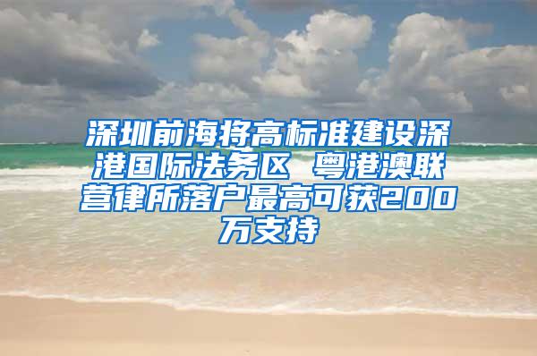 深圳前海将高标准建设深港国际法务区 粤港澳联营律所落户最高可获200万支持