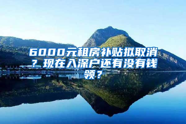 6000元租房补贴拟取消？现在入深户还有没有钱领？