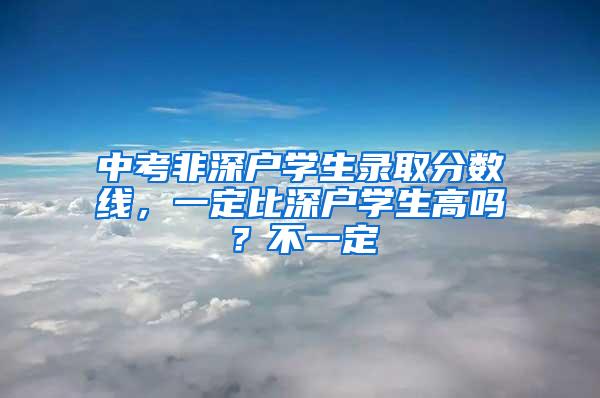 中考非深户学生录取分数线，一定比深户学生高吗？不一定