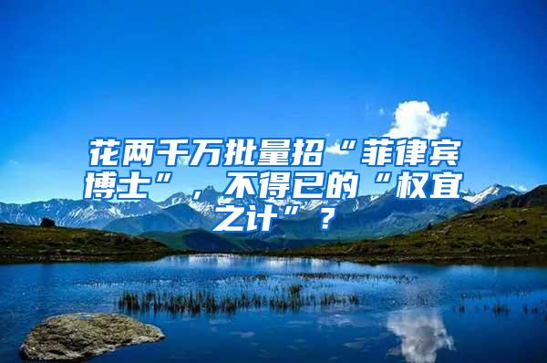 花两千万批量招“菲律宾博士”，不得已的“权宜之计”？