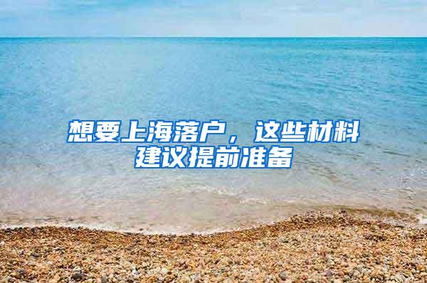 想要上海落户，这些材料建议提前准备