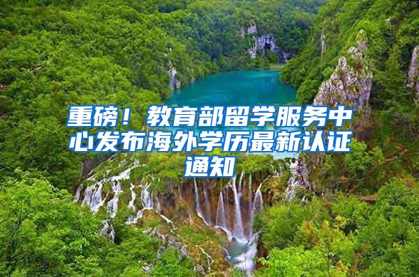 重磅！教育部留学服务中心发布海外学历最新认证通知