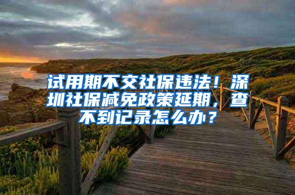 试用期不交社保违法！深圳社保减免政策延期，查不到记录怎么办？