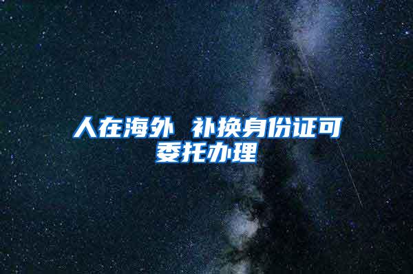 人在海外 补换身份证可委托办理