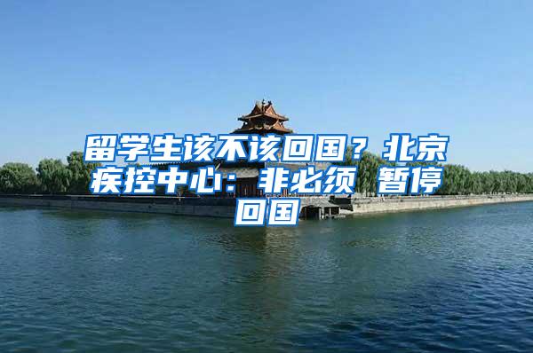 留学生该不该回国？北京疾控中心：非必须 暂停回国