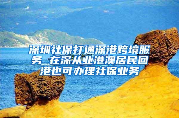 深圳社保打通深港跨境服务 在深从业港澳居民回港也可办理社保业务