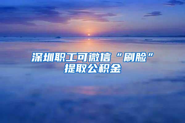 深圳职工可微信“刷脸”提取公积金