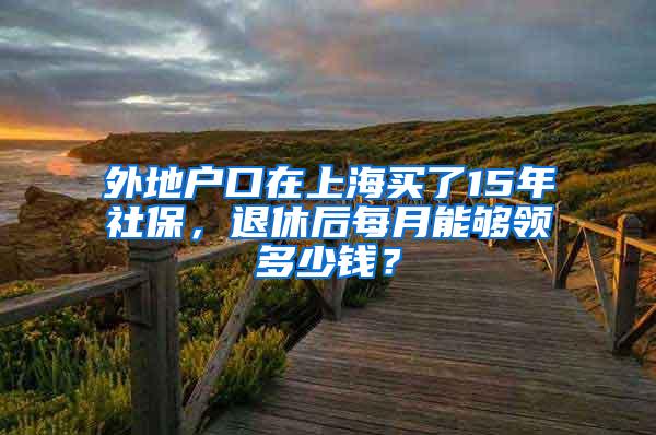 外地户口在上海买了15年社保，退休后每月能够领多少钱？