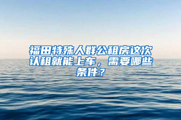 福田特殊人群公租房这次认租就能上车，需要哪些条件？