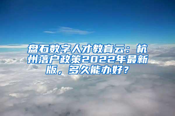 盘石数字人才教育云：杭州落户政策2022年最新版，多久能办好？