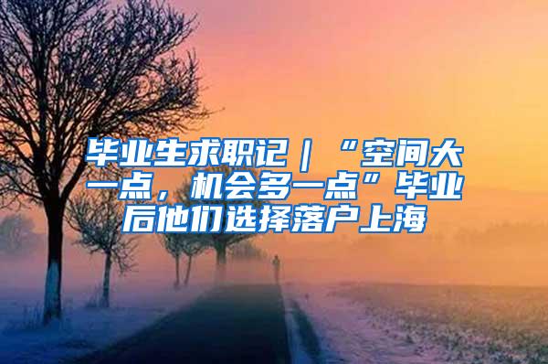 毕业生求职记｜“空间大一点，机会多一点”毕业后他们选择落户上海