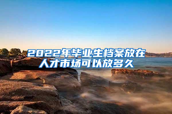 2022年毕业生档案放在人才市场可以放多久