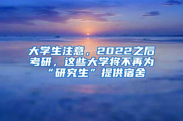 大学生注意，2022之后考研，这些大学将不再为“研究生”提供宿舍