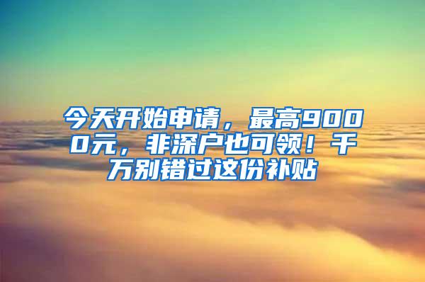 今天开始申请，最高9000元，非深户也可领！千万别错过这份补贴