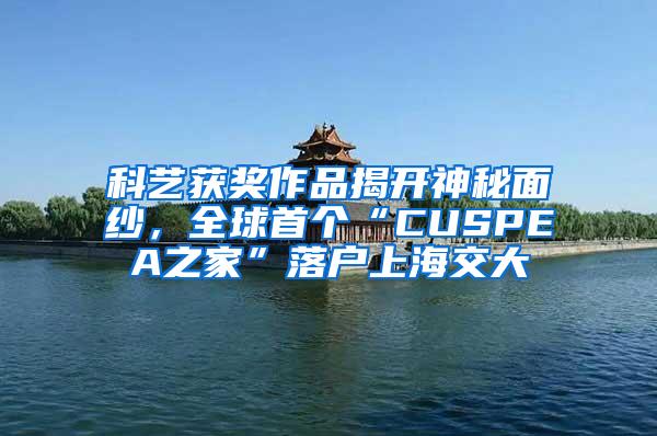 科艺获奖作品揭开神秘面纱，全球首个“CUSPEA之家”落户上海交大