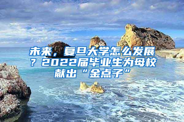 未来，复旦大学怎么发展？2022届毕业生为母校献出“金点子”