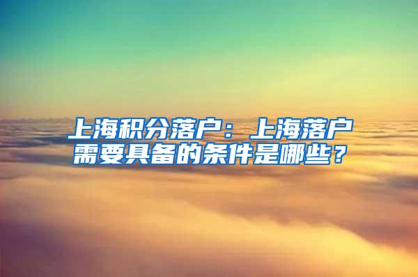 上海积分落户：上海落户需要具备的条件是哪些？