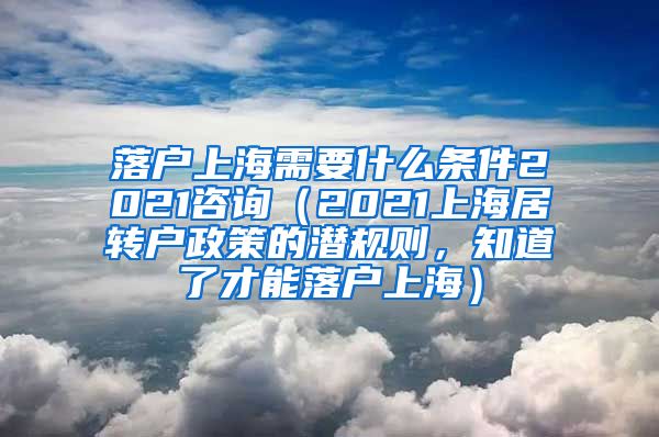 落户上海需要什么条件2021咨询（2021上海居转户政策的潜规则，知道了才能落户上海）