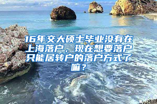 16年交大硕士毕业没有在上海落户，现在想要落户只能居转户的落户方式了嘛？