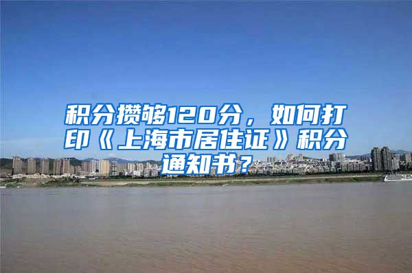积分攒够120分，如何打印《上海市居住证》积分通知书？