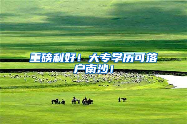 重磅利好！大专学历可落户南沙！