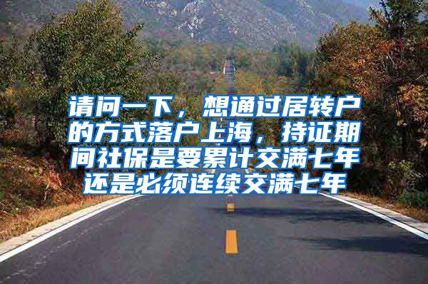 请问一下，想通过居转户的方式落户上海，持证期间社保是要累计交满七年还是必须连续交满七年