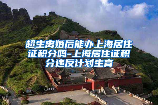 超生离婚后能办上海居住证积分吗-上海居住证积分违反计划生育