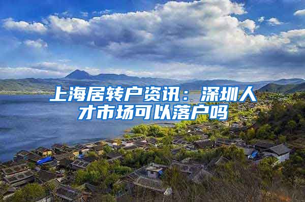 上海居转户资讯：深圳人才市场可以落户吗