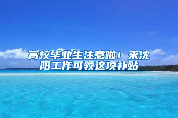 高校毕业生注意啦！来沈阳工作可领这项补贴