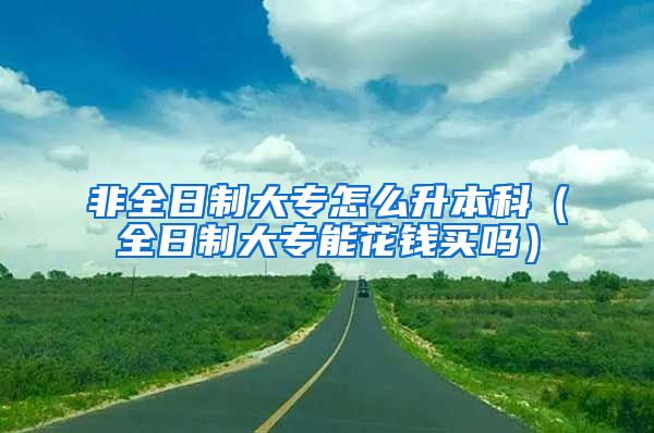 非全日制大专怎么升本科（全日制大专能花钱买吗）